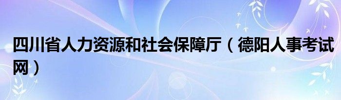 四川省人力资源和社会保障厅（德阳人事考试网）