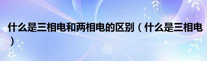 什么是三相电和两相电的区别（什么是三相电）