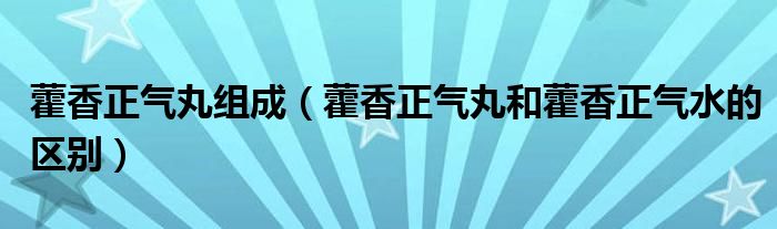 藿香正气丸组成（藿香正气丸和藿香正气水的区别）