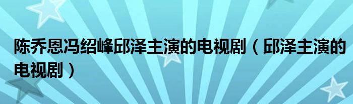 陈乔恩冯绍峰邱泽主演的电视剧（邱泽主演的电视剧）