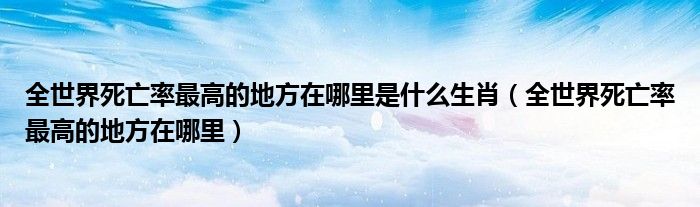 全世界死亡率最高的地方在哪里是什么生肖（全世界死亡率最高的地方在哪里）