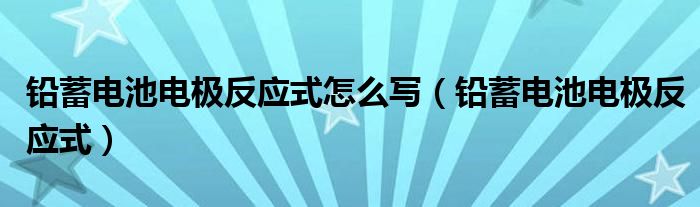 铅蓄电池电极反应式怎么写（铅蓄电池电极反应式）
