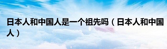 日本人和中国人是一个祖先吗（日本人和中国人）