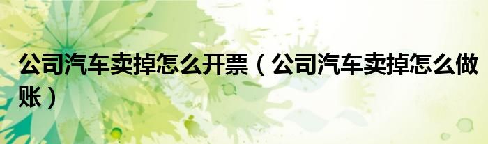 公司汽车卖掉怎么开票（公司汽车卖掉怎么做账）