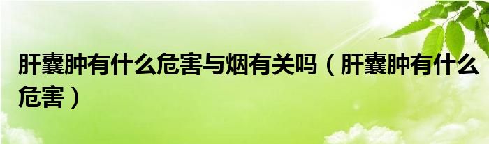 肝囊肿有什么危害与烟有关吗（肝囊肿有什么危害）