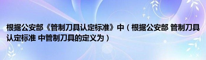 根据公安部《管制刀具认定标准》中（根据公安部 管制刀具认定标准 中管制刀具的定义为）