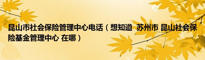 昆山市社会保险管理中心电话（想知道  苏州市 昆山社会保险基金管理中心 在哪）