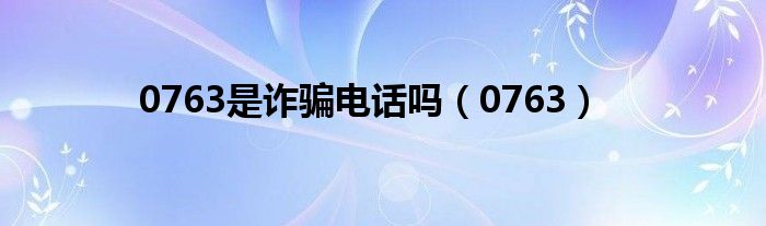 0763是诈骗电话吗（0763）