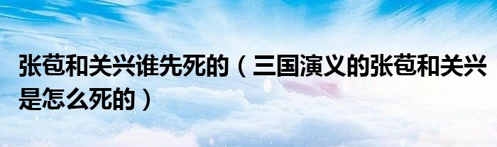 张苞和关兴谁先死的（三国演义的张苞和关兴是怎么死的）
