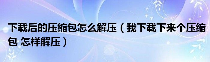 下载后的压缩包怎么解压（我下载下来个压缩包 怎样解压）