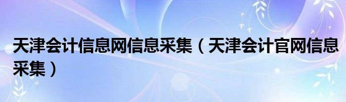 天津会计信息网信息采集（天津会计官网信息采集）