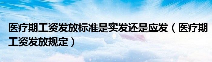 医疗期工资发放标准是实发还是应发（医疗期工资发放规定）