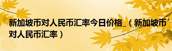 新加坡币对人民币汇率今日价格_（新加坡币对人民币汇率）