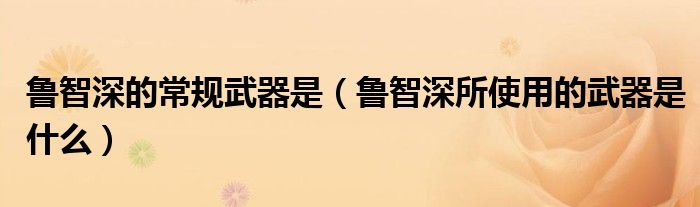 鲁智深的常规武器是（鲁智深所使用的武器是什么）