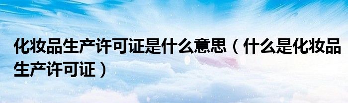 化妆品生产许可证是什么意思（什么是化妆品生产许可证）
