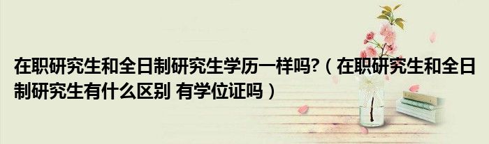 在职研究生和全日制研究生学历一样吗?（在职研究生和全日制研究生有什么区别 有学位证吗）