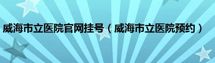 威海市立医院官网挂号（威海市立医院预约）