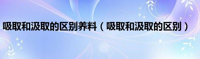 吸取和汲取的区别养料（吸取和汲取的区别）