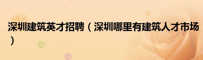 深圳建筑英才招聘（深圳哪里有建筑人才市场）
