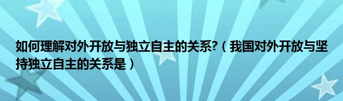 如何理解对外开放与独立自主的关系?（我国对外开放与坚持独立自主的关系是）