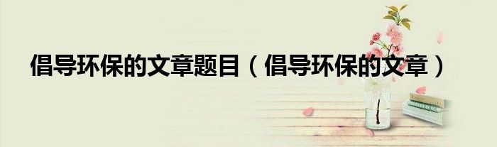 倡导环保的文章题目（倡导环保的文章）