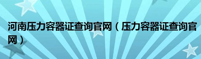 河南压力容器证查询官网（压力容器证查询官网）