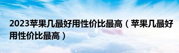 2023苹果几最好用性价比最高（苹果几最好用性价比最高）