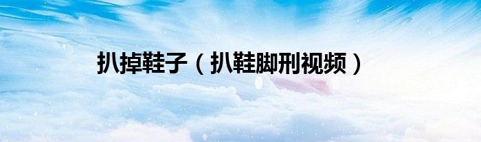 扒掉鞋子（扒鞋脚刑视频）