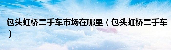 包头虹桥二手车市场在哪里（包头虹桥二手车）