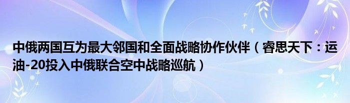 中俄两国互为最大邻国和全面战略协作伙伴（睿思天下：运油-20投入中俄联合空中战略巡航）