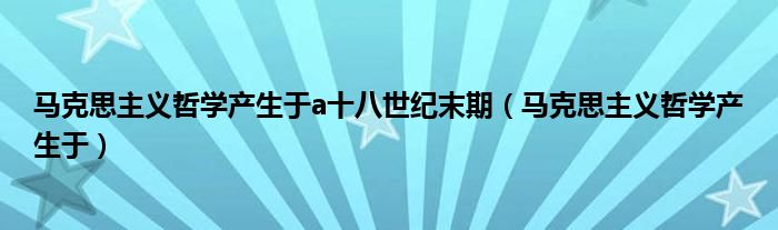 马克思主义哲学产生于a十八世纪末期（马克思主义哲学产生于）