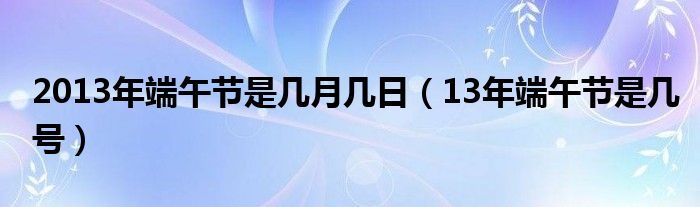 2013年端午节是几月几日（13年端午节是几号）