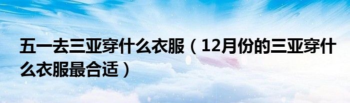 五一去三亚穿什么衣服（12月份的三亚穿什么衣服最合适）