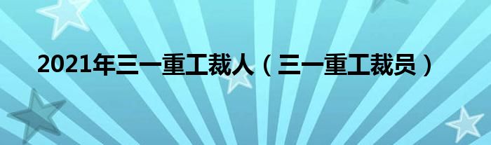 2021年三一重工裁人（三一重工裁员）