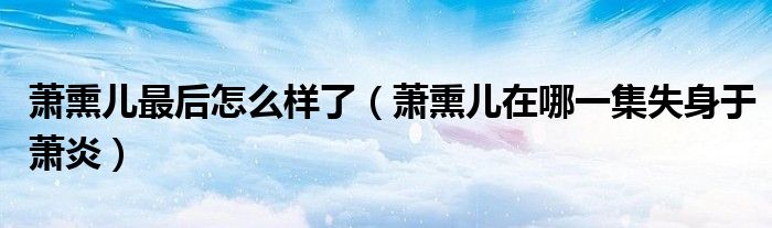 萧熏儿最后怎么样了（萧熏儿在哪一集失身于萧炎）
