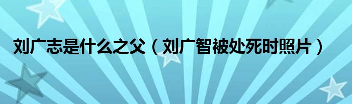 刘广志是什么之父（刘广智被处死时照片）