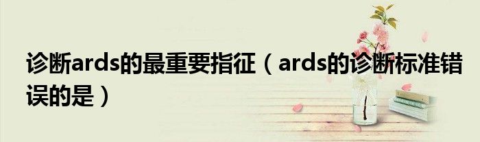 诊断ards的最重要指征（ards的诊断标准错误的是）