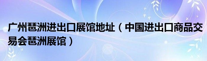 广州琶洲进出口展馆地址（中国进出口商品交易会琶洲展馆）