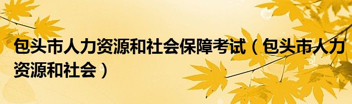 包头市人力资源和社会保障考试（包头市人力资源和社会）