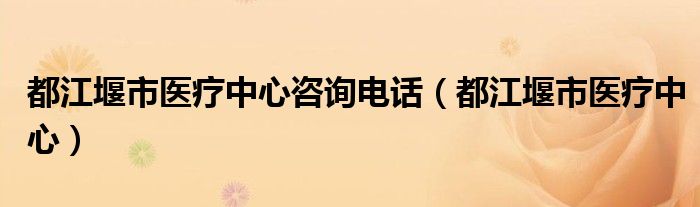 都江堰市医疗中心咨询电话（都江堰市医疗中心）