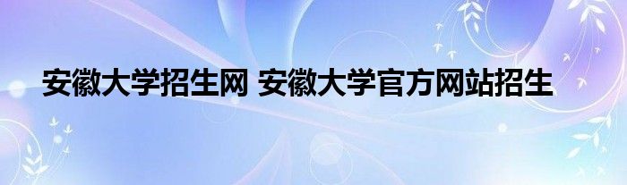 安徽大学招生网 安徽大学官方网站招生