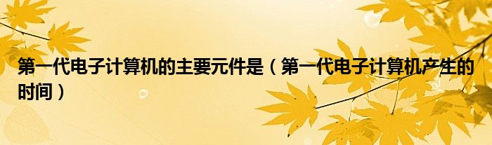 第一代电子计算机的主要元件是（第一代电子计算机产生的时间）