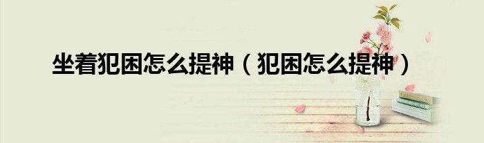 坐着犯困怎么提神（犯困怎么提神）