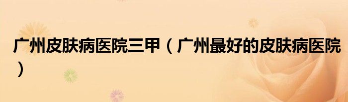 广州皮肤病医院三甲（广州最好的皮肤病医院）