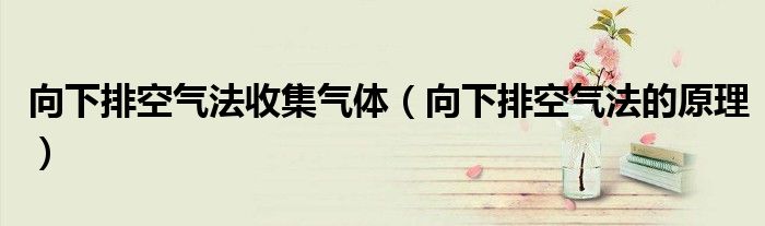 向下排空气法收集气体（向下排空气法的原理）