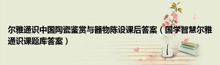 尔雅通识中国陶瓷鉴赏与器物陈设课后答案（国学智慧尔雅通识课题库答案）