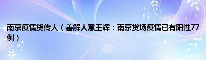 南京疫情货传人（善解人意王辉：南京货场疫情已有阳性77例）