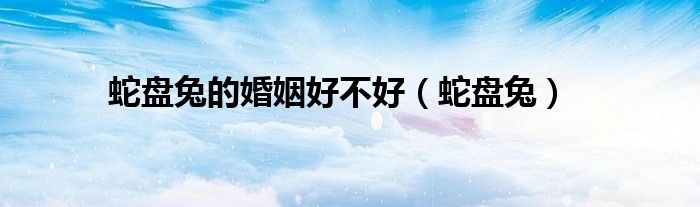 蛇盘兔的婚姻好不好（蛇盘兔）