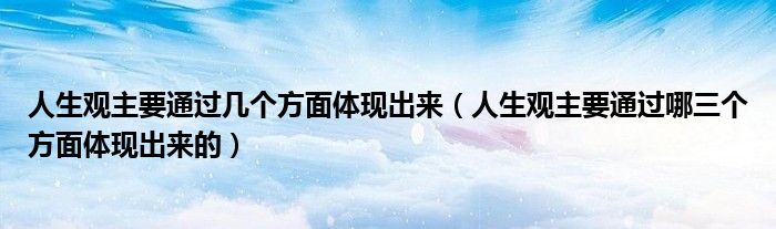 人生观主要通过几个方面体现出来（人生观主要通过哪三个方面体现出来的）