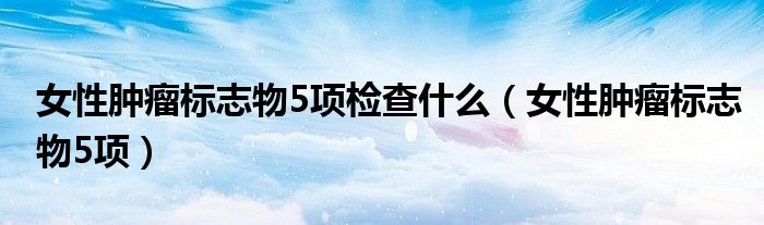 女性肿瘤标志物5项检查什么（女性肿瘤标志物5项）